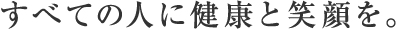 すべての人に健康と笑顔を。